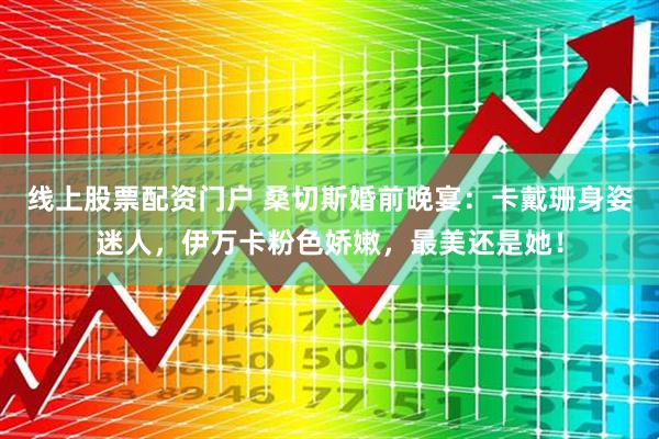 线上股票配资门户 桑切斯婚前晚宴：卡戴珊身姿迷人，伊万卡粉色娇嫩，最美还是她！