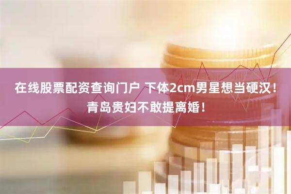 在线股票配资查询门户 下体2cm男星想当硬汉！青岛贵妇不敢提离婚！