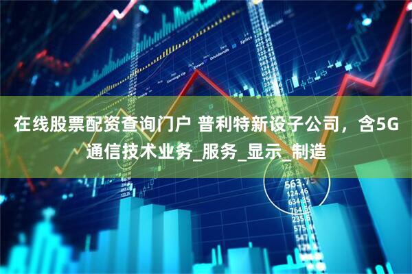在线股票配资查询门户 普利特新设子公司，含5G通信技术业务_服务_显示_制造