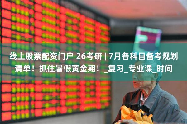 线上股票配资门户 26考研 | 7月各科目备考规划清单！抓住暑假黄金期！_复习_专业课_时间