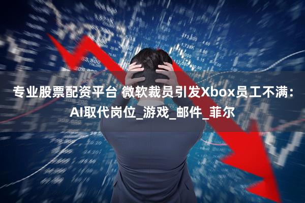 专业股票配资平台 微软裁员引发Xbox员工不满：AI取代岗位_游戏_邮件_菲尔