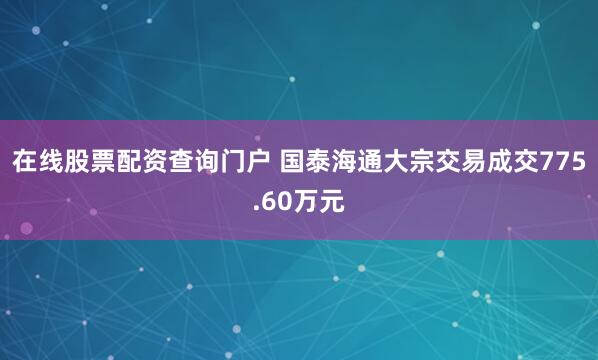 在线股票配资查询门户 国泰海通大宗交易成交775.60万元