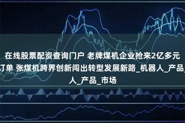 在线股票配资查询门户 老牌煤机企业抢来2亿多元家电订单 张煤机跨界创新闯出转型发展新路_机器人_产品_市场