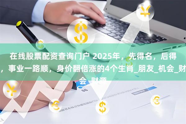 在线股票配资查询门户 2025年，先得名，后得利，事业一路顺，身价翻倍涨的4个生肖_朋友_机会_财源