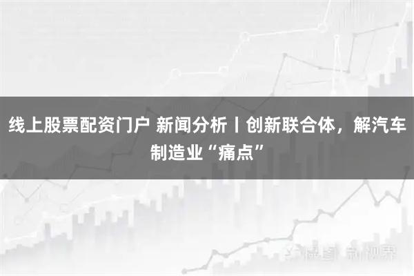 线上股票配资门户 新闻分析丨创新联合体，解汽车制造业“痛点”