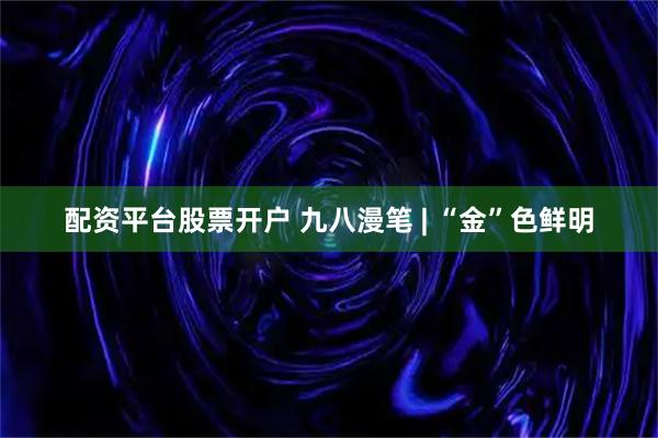 配资平台股票开户 九八漫笔 | “金”色鲜明