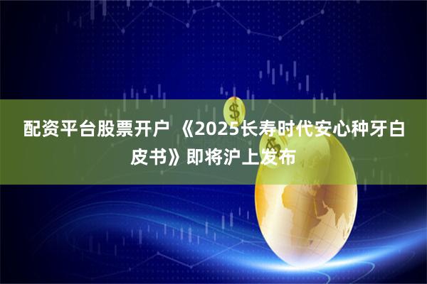配资平台股票开户 《2025长寿时代安心种牙白皮书》即将沪上发布