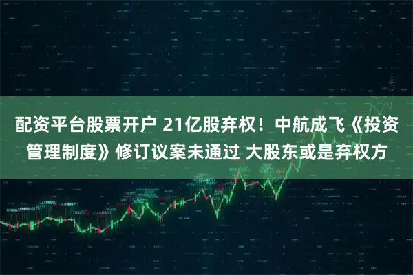 配资平台股票开户 21亿股弃权！中航成飞《投资管理制度》修订议案未通过 大股东或是弃权方
