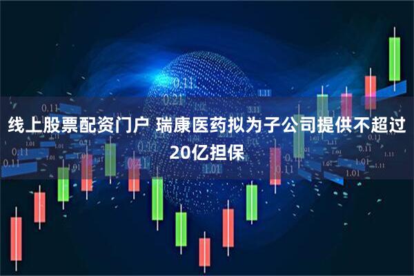 线上股票配资门户 瑞康医药拟为子公司提供不超过20亿担保