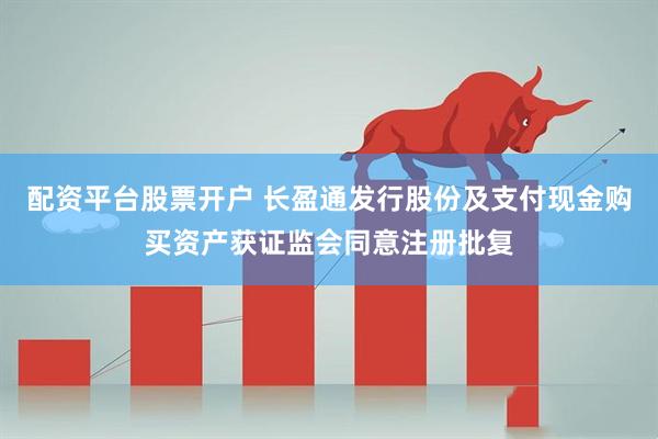配资平台股票开户 长盈通发行股份及支付现金购买资产获证监会同意注册批复
