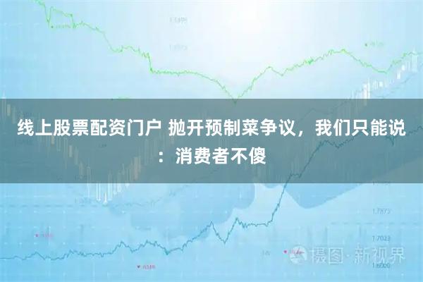 线上股票配资门户 抛开预制菜争议，我们只能说：消费者不傻