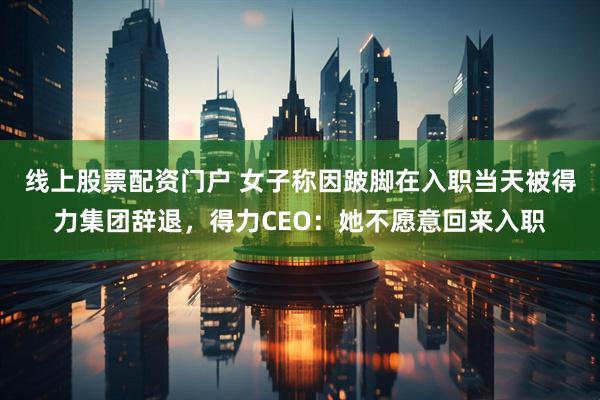 线上股票配资门户 女子称因跛脚在入职当天被得力集团辞退，得力CEO：她不愿意回来入职