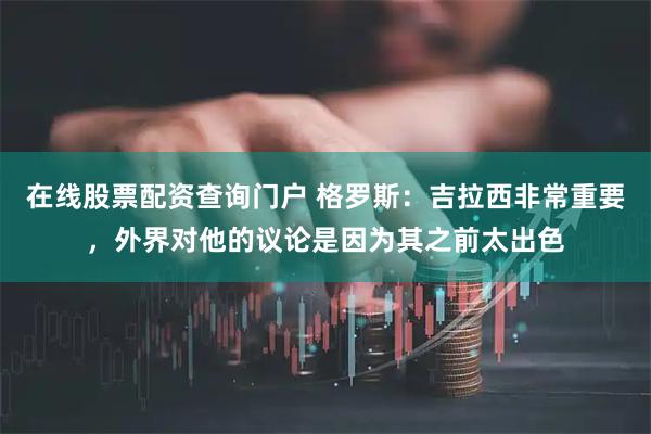 在线股票配资查询门户 格罗斯：吉拉西非常重要，外界对他的议论是因为其之前太出色