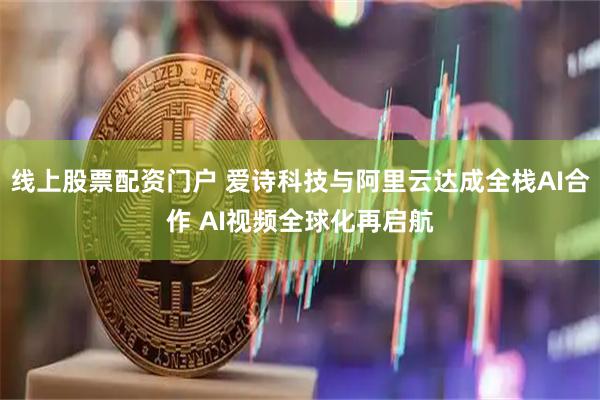 线上股票配资门户 爱诗科技与阿里云达成全栈AI合作 AI视频全球化再启航