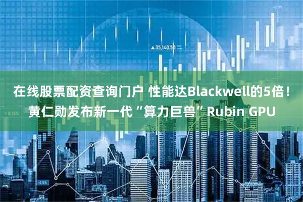 在线股票配资查询门户 性能达Blackwell的5倍！黄仁勋发布新一代“算力巨兽”Rubin GPU