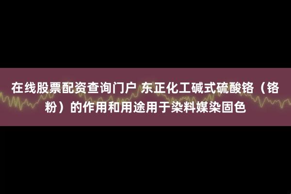 在线股票配资查询门户 东正化工碱式硫酸铬（铬粉）的作用和用途用于染料媒染固色