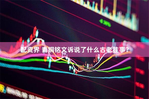 配资界 青铜铭文诉说了什么古老往事？