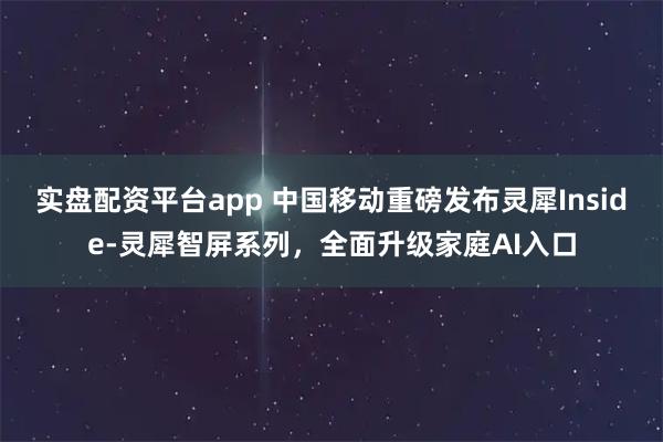 实盘配资平台app 中国移动重磅发布灵犀Inside-灵犀智屏系列，全面升级家庭AI入口