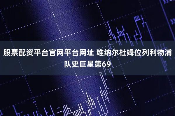 股票配资平台官网平台网址 维纳尔杜姆位列利物浦队史巨星第69